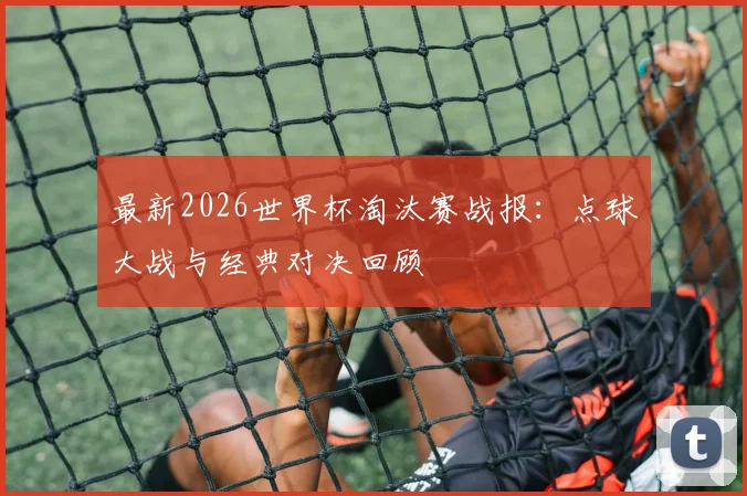 最新2026世界杯淘汰赛战报：点球大战与经典对决回顾