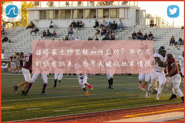 赫塔菲主帅空缺如何应对？毕巴尼科伤愈归来，西甲关键战独家情报与战术解析