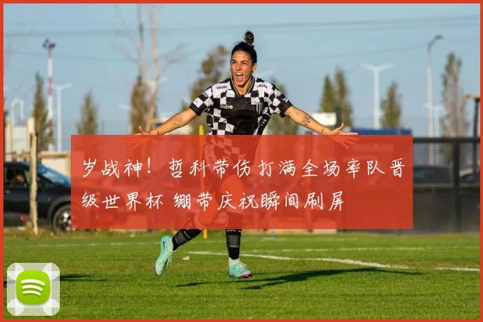 岁战神！哲科带伤打满全场率队晋级世界杯 绷带庆祝瞬间刷屏