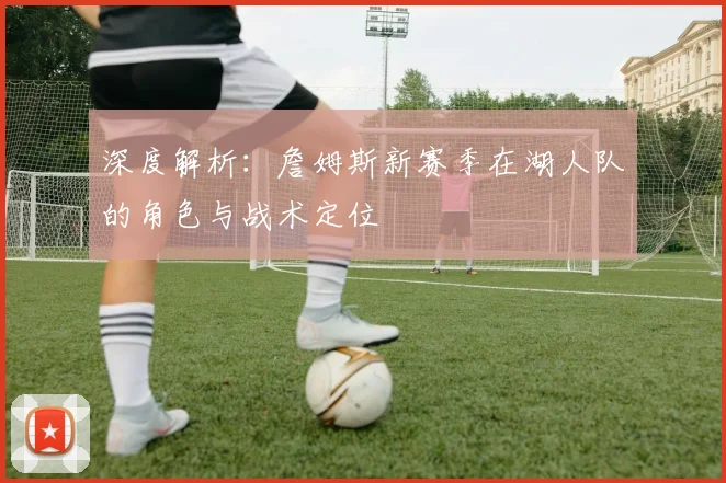 深度解析：詹姆斯新赛季在湖人队的角色与战术定位