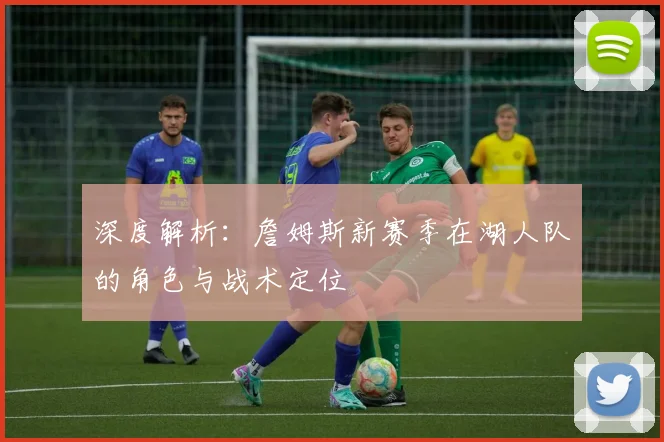 深度解析：詹姆斯新赛季在湖人队的角色与战术定位