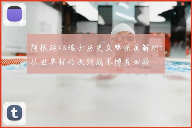 阿根廷vs瑞士历史交锋深度解析：从世界杯对决到战术博弈回顾