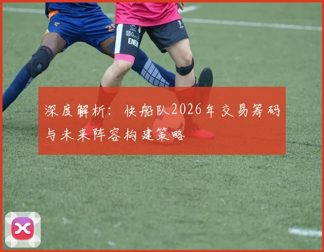 深度解析:快船队2026年交易筹码与未来阵容构建策略