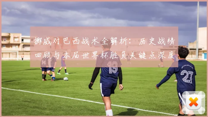 挪威对巴西战术全解析：历史战绩回顾与本届世界杯胜负关键点深度解读