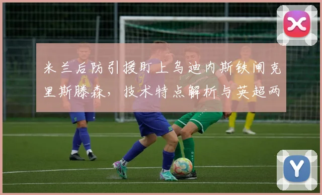 米兰后防引援盯上乌迪内斯铁闸克里斯滕森,技术特点解析与英超两队竞争分析