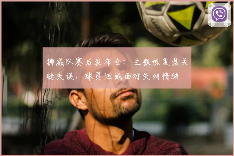 挪威队赛后发布会:主教练复盘关键失误,球员坦诚面对失利情绪
